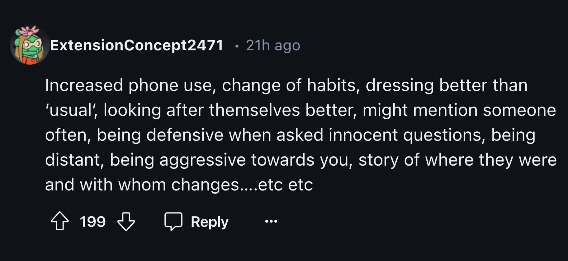 number - ExtensionConcept2471 21h ago Increased phone use, change of habits, dressing better than 'usual', looking after themselves better, might mention someone often, being defensive when asked innocent questions, being distant, being aggressive towards